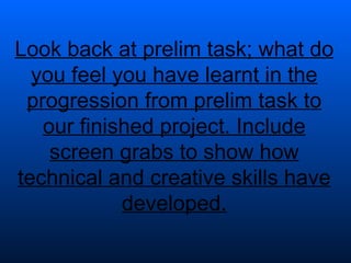 Look back at prelim task; what do you feel you have learnt in the progression from prelim task to our finished project. Include screen grabs to show how technical and creative skills have developed. 