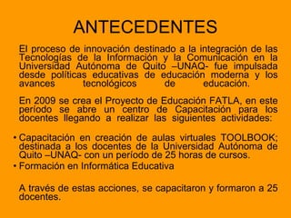 ANTECEDENTES El proceso de innovación destinado a la integración de las Tecnologías de la Información y la Comunicación en la Universidad Autónoma de Quito –UNAQ- fue impulsada desde políticas educativas de educación moderna y los avances tecnológicos de educación.  En 2009 se crea el Proyecto de Educación FATLA, en este período se abre un centro de Capacitación para los docentes llegando a realizar las siguientes actividades:    Capacitación en creación de aulas virtuales TOOLBOOK; destinada a los docentes de la Universidad Autónoma de Quito –UNAQ- con un período de 25 horas de cursos. Formación en Informática Educativa A través de estas acciones, se capacitaron y formaron a 25 docentes. 