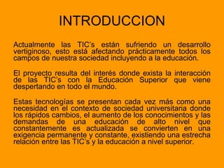 INTRODUCCION Actualmente las TIC’s están sufriendo un desarrollo vertiginoso, esto está afectando prácticamente todos los campos de nuestra sociedad incluyendo a la educación. El proyecto resulta del interés donde exista la interacción de las TIC’s con la Educación Superior que viene despertando en todo el mundo. Estas tecnologías se presentan cada vez más como una necesidad en el contexto de sociedad universitaria donde los rápidos cambios, el aumento de los conocimientos y las demandas de una educación de alto nivel que constantemente es actualizada se convierten en una exigencia permanente y constante, existiendo una estrecha relación entre las TIC’s y la educación a nivel superior.  