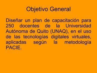 Objetivo General Diseñar un plan de capacitación para 250 docentes de la Universidad Autónoma de Quito (UNAQ), en el uso de las tecnologías digitales virtuales, aplicadas según la metodología PACIE.  