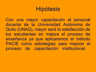 Hipótesis Con una mayor capacitación al personal docente de la Universidad Autónoma de Quito (UNAQ), mayor será la satisfacción de los estudiantes en mejora el proceso de enseñanza ya que aplicaremos el método PACIE como estrategias para mejorar el proceso de capacitación institucional.  