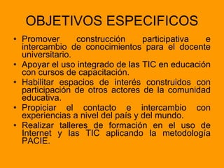 OBJETIVOS ESPECIFICOS Promover construcción participativa e intercambio de conocimientos para el docente universitario. Apoyar el uso integrado de las TIC en educación con cursos de capacitación. Habilitar espacios de interés construidos con participación de otros actores de la comunidad educativa. Propiciar el contacto e intercambio con experiencias a nivel del país y del mundo. Realizar talleres de formación en el uso de Internet y las TIC aplicando la metodología PACIE.  