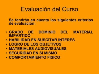 Evaluación del Curso Se tendrán en cuenta los siguientes criterios de evaluación: GRADO DE DOMINIO DEL MATERIAL IMPARTIDO HABILIDAD EN SUSCITAR INTERES LOGRO   DE   LOS   OBJETIVOS MATERIALES   AUDIOVISUALES SEGURIDAD   EN   SI   MISMO COMPORTAMIENTO FISICO 