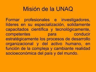 Misión de la UNAQ Formar profesionales e investigadores, líderes en su especialización, solidamente capacitados científica y tecnológicamente, competentes para conducir estratégicamente los procesos de desarrollo organizacional y del activo humano, en función de la compleja y cambiante realidad socioeconómica del país y del mundo.  