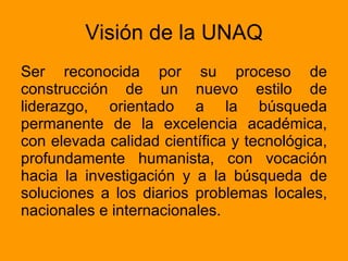 Visión de la UNAQ Ser reconocida por su proceso de construcción de un nuevo estilo de liderazgo, orientado a la búsqueda permanente de la excelencia académica, con elevada calidad científica y tecnológica, profundamente humanista, con vocación hacia la investigación y a la búsqueda de soluciones a los diarios problemas locales, nacionales e internacionales.  