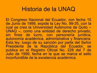 Historia de la UNAQ El Congreso Nacional del Ecuador, con fecha 15 de Junio de 1999, expide la Ley No. 99-35, con la cual se crea la Universidad Autónoma de Quito – UNAQ –, como una entidad de derecho privado, sin fines de lucro, con personería jurídica, autonomía académica, administrativa y financiera. Esta ley, luego de su sanción por parte del Señor Presidente de la República del Ecuador, se publica en el Registro Oficial No. 228 del 7 de Julio de 1999, fecha en la que se marca el sello inconfundible de la excelencia académica.  