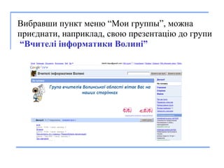 Вибравши пункт меню “Мои групп ы ”, можна приєднати, наприклад, свою презентацію до групи   “Вчителі інформатики Волині” 