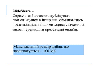       SlideShare  –  С ерв і с , який дозволяє  публ і к увати   сво ї  слайд-шоу в  І нтернет і ,   обм і н ю ват и с ь  презентац ія ми  з   іншими користувачами ,  а  так ож  п ереглядати  презентац ії  онлайн.   Максимальн и й р о зм і р файла , що завантажується  – 100 Мб. 