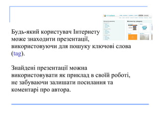       Будь-який   к о ристувач   І нтернет у може  з находит и  презентац ії ,  в и користовуючи  для по шуку  ключ ові  слова ( tag ).  Зн айден і  презентац ії  можн а   в и користовувати   я к при клад в своїй роботі ,  не забуваючи залишати посилання та  коментар і про автора. 