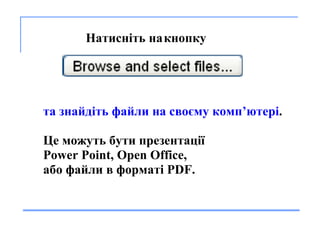       На тисніть  на   кнопку   та з найд і т ь  файл и  на сво єму  комп’ютер і .  Це  мо жуть  б ути  презентац ії Power Point, Open Office,  або  файл и  в формат і  PDF. 