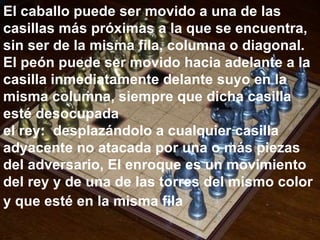 El caballo puede ser movido a una de las casillas más próximas a la que se encuentra, sin ser de la misma fila, columna o diagonal. El peón puede ser movido hacia adelante a la casilla inmediatamente delante suyo en la misma columna, siempre que dicha casilla esté desocupada el rey:  desplazándolo a cualquier casilla adyacente no atacada por una o más piezas del adversario, El enroque es un movimiento del rey y de una de las torres del mismo color y que esté en la misma fila   