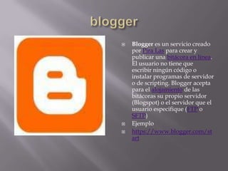 bloggerBlogger es un servicio creado por Pira Las para crear y publicar una bitácora en línea. El usuario no tiene que escribir ningún código o instalar programas de servidor o de scripting. Blogger acepta para el alojamiento de las bitácoras su propio servidor (Blogspot) o el servidor que el usuario especifique (FTP o SFTP)Ejemplohttps://www.blogger.com/start