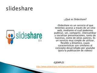 slideshare ¿Qué es Slideshare? Slideshare es un servicio al que tenemos acceso a través de un sitio web, mediante el cual podemos publicar, ver, compartir, intercambiar y socializar presentaciones, tanto de nuestras, como de otros autores. Es un servicio muy simple de utilizar, flexible y dinámico, cuyas características son similares al concepto desarrollado por youtube (para la publicación de videos) EJEMPLO: http://www.slideshare.net/marcoeste94/la-amistad-2302683 