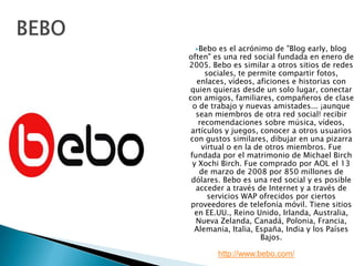 BEBOBebo es el acrónimo de "Blog early, blog often" es una red social fundada en enero de 2005. Bebo es similar a otros sitios de redes sociales, te permite compartir fotos, enlaces, vídeos, aficiones e historias con quien quieras desde un solo lugar, conectar con amigos, familiares, compañeros de clase o de trabajo y nuevas amistades... ¡aunque sean miembros de otra red social! recibir recomendaciones sobre música, vídeos, artículos y juegos, conocer a otros usuarios con gustos similares, dibujar en una pizarra virtual o en la de otros miembros. Fue fundada por el matrimonio de Michael Birch y Xochi Birch. Fue comprado por AOL el 13 de marzo de 2008 por 850 millones de dólares. Bebo es una red social y es posible acceder a través de Internet y a través de servicios WAP ofrecidos por ciertos proveedores de telefonía móvil. Tiene sitios en EE.UU., Reino Unido, Irlanda, Australia, Nueva Zelanda, Canadá, Polonia, Francia, Alemania, Italia, España, India y los Países Bajos.http://www.bebo.com/