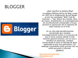BLOGGER¿Qué significa la palabra Blog?La palabra Weblog deriva de Blog, surge en 1997 de la imaginación de Jon Barger al unir los conceptos "Web" (red de Internet) + "log" (diario de a bordo, libro de notas). Actualmente, es el protagonista de una Revolución comparable a la que provocó la aparicición de la imprenta de tipos móviles en el S.XV.Es un sitio web periódicamente actualizado que recopila cronológicamente textos y/o artículos de uno o varios autores donde el más reciente aparece primero, con un uso o temática en particular, siempre conservando el autor la libertad de dejar publicado lo que crea pertinente. Los weblogs usualmente están escritos con un estilo personal e informal. EJEMPLO:http://wwwmarcopanama-94.blogspot.com/