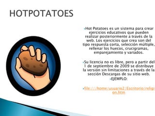 HOTPOTATOESHot Potatoes es un sistema para crear ejercicios educativos que pueden realizar posteriormente a través de la web. Los ejercicios que crea son del tipo respuesta corta, selección múltiple, rellenar los huecos, crucigramas, emparejamiento y variados.Su licencia no es libre, pero a partir del 1 de septiembre de 2009 se distribuye la versión sin limitaciones a través de la sección Descargas de su sitio web.EJEMPLO:file:///home/usuario2/Escritorio/religion.htm