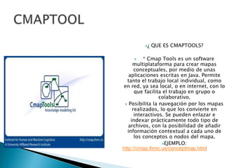 CMAPTOOL¿ QUE ES CMAPTOOLS?      * Cmap Tools es un software multiplataforma para crear mapas conceptuales, por medio de unas aplicaciones escritas en Java. Permite tanto el trabajo local individual, como en red, ya sea local, o en internet, con lo que facilita el trabajo en grupo o colaborativo. Posibilita la navegación por los mapas realizados, lo que los convierte en interactivos. Se pueden enlazar e indexar prácticamente todo tipo de archivos, con la posibilidad de añadir información contextual a cada uno de los conceptos o nodos del mapa.EJEMPLO:http://cmap.ihmc.us/conceptmap.html