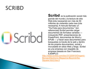 SCRIBDScribdes la publicación social más grande del mundo y la lectura de sitio Web [cita necesaria] con más de 50 millones de visitantes cada mes [cita necesaria]. A menudo llamado un "YouTube para documentos," [sin referencias] Scribd permite cargar documentos de formatos variados — incluyendo PDF, presentaciones de PowerPoint, documentos de Word y EPUB — y hacer esos documentos para búsquedas (a través de la web y dentro de los propios documentos), social y incrustable en sitios Web y blogs. Scribd es una empresa con respaldo de empresa basada en San Francisco. EJEMPLO:http://www.scribd.com/doc/31320910/Origami-Bonsai-Electronic-Magazine-Beyond-the-Square-Vol-2-Iss-3