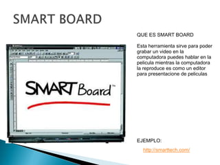 SMART BOARDQUE ES SMART BOARDEsta herramienta sirve para poder grabar un video en la computadora puedes hablar en la pelicula mientras la computadora la reproduce es como un editor para presentacione de peliculasEJEMPLO:http://smarttech.com/