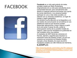 FACEBOOKFacebook es un sitio web gratuito de redes sociales creado por Mark Zuckerberg. Originalmente era un sitio para estudiantes de la Universidad Harvard, pero actualmente está abierto a cualquier persona que tenga una cuenta de correo electrónico. Los usuarios pueden participar en una o más redes sociales, en relación con su situación académica, su lugar de trabajo o región geográfica.Ha recibido mucha atención en la blogosfera y en los medios de comunicación al convertirse en una plataforma sobre la que terceros pueden desarrollar aplicaciones y hacer negocio a partir de la red social. A pesar de ello, existe la preocupación acerca de su posible modelo de negocio, dado que los resultados en publicidad se han revelado como muy pobres.A mediados de 2007 lanzó las versiones en francés, alemán y español para impulsar su expansión fuera de Estados Unidos, ya que sus usuarios se concentran en Estados Unidos, Canadá y Gran Bretaña. En enero de 2010, Facebook contaba con 380 millones de miembros, EJEMPLO:http://www.facebook.com/index.php?lh=abbecdc6ec9ca1c075f4868799040ad5&eu=Us5xT1gXph5Qz3VLILCs0w
