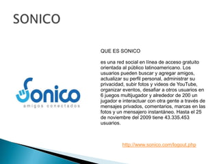SONICOQUE ES SONICOes una red social en línea de acceso gratuito orientada al público latinoamericano. Los usuarios pueden buscar y agregar amigos, actualizar su perfil personal, administrar su privacidad, subir fotos y videos de YouTube, organizar eventos, desafiar a otros usuarios en 6 juegos multijugador y alrededor de 200 un jugador e interactuar con otra gente a través de mensajes privados, comentarios, marcas en las fotos y un mensajero instantáneo. Hasta el 25 de noviembre del 2009 tiene 43.335.453 usuarios.http://www.sonico.com/logout.php