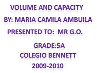Volume and capacity By: Maria camila ambuila Presented to:  mr g.o. Grade:5a Colegio Bennett 2009-2010 