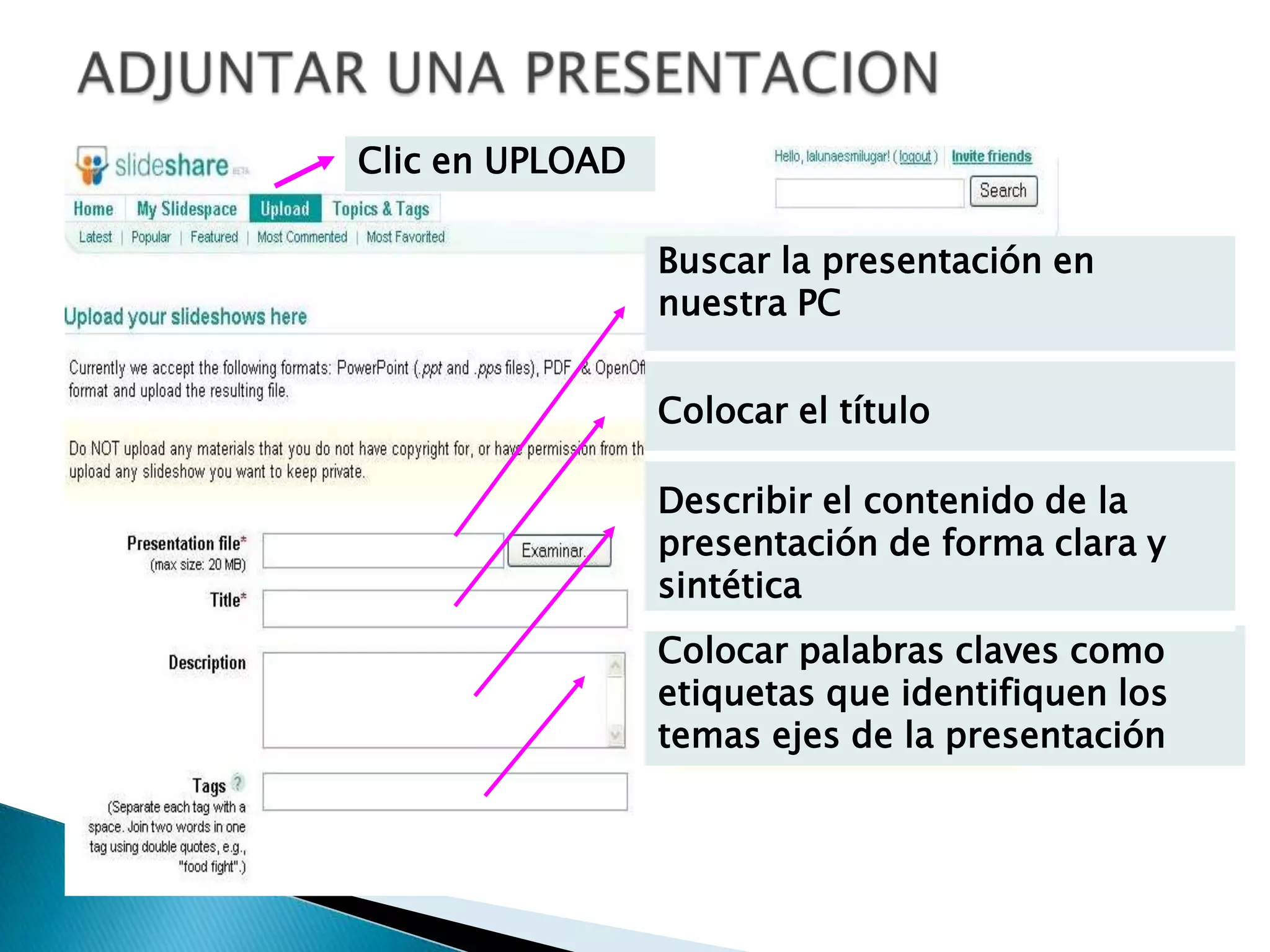 ADJUNTAR UNA PRESENTACIONClic en UPLOADBuscar la presentación en nuestra PCColocar el títuloDescribir el contenido de la presentación de forma clara y sintéticaColocar palabras claves como etiquetas que identifiquen los temas ejes de la presentación