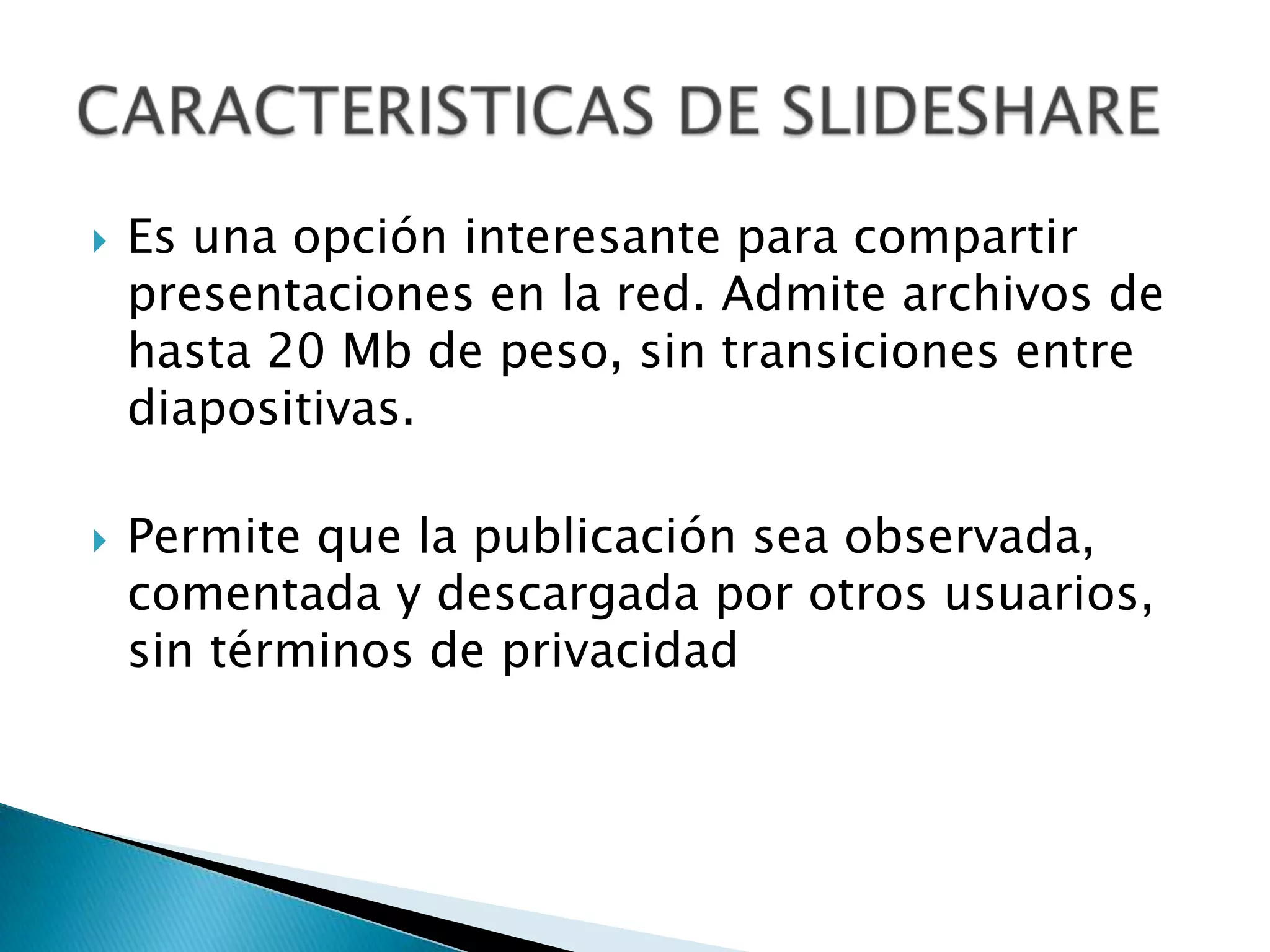 Es una opción interesante para compartir presentaciones en la red. Admite archivos de hasta 20 Mb de peso, sin transiciones entre diapositivas.Permite que la publicación sea observada, comentada y descargada por otros usuarios, sin términos de privacidadCARACTERISTICAS DE SLIDESHARE