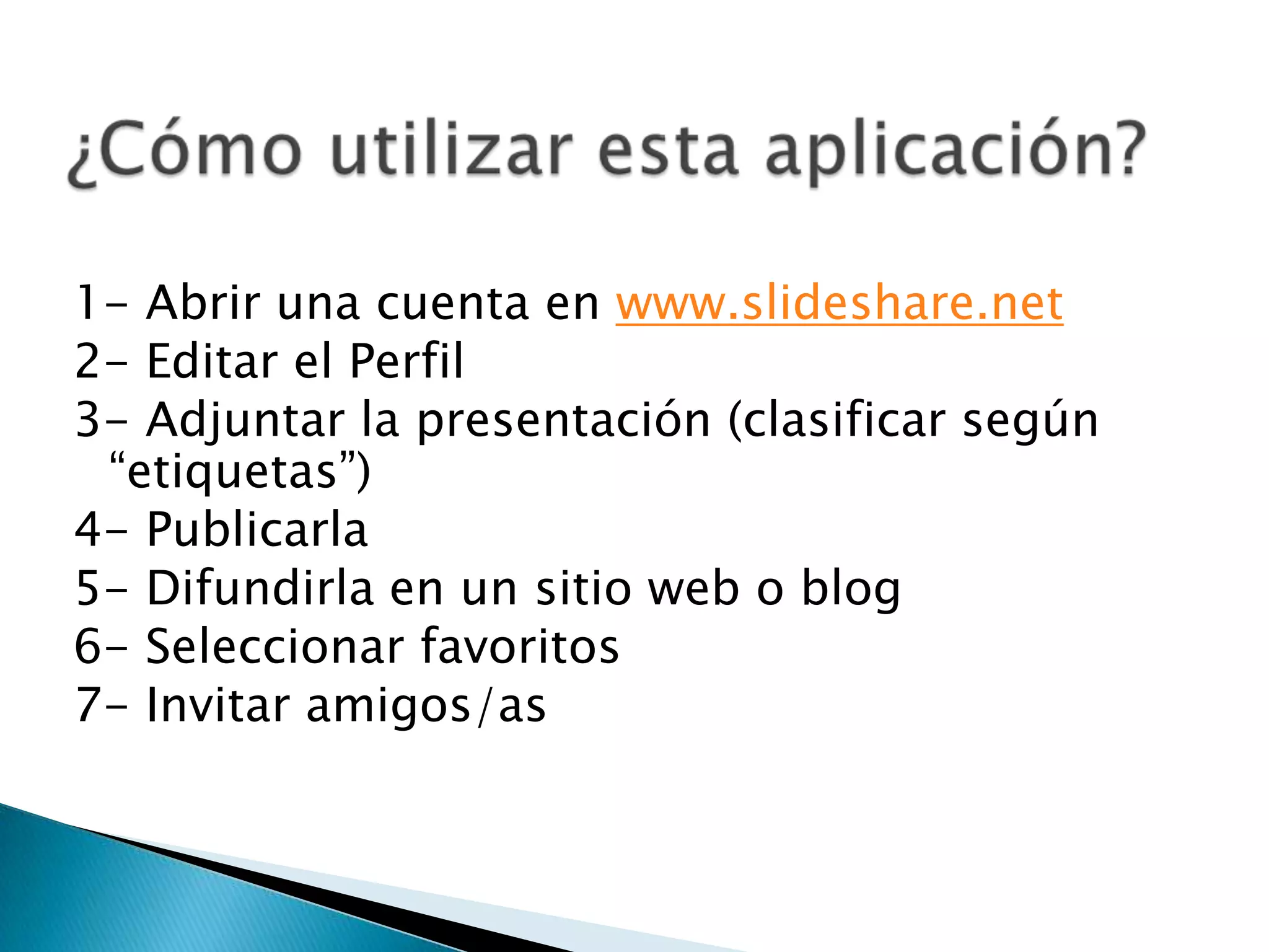 ¿Cómo utilizar esta aplicación? 1- Abrir una cuenta en www.slideshare.net2- Editar el Perfil3- Adjuntar la presentación (clasificar según “etiquetas”)4- Publicarla5- Difundirla en un sitio web o blog6- Seleccionar favoritos7- Invitar amigos/as