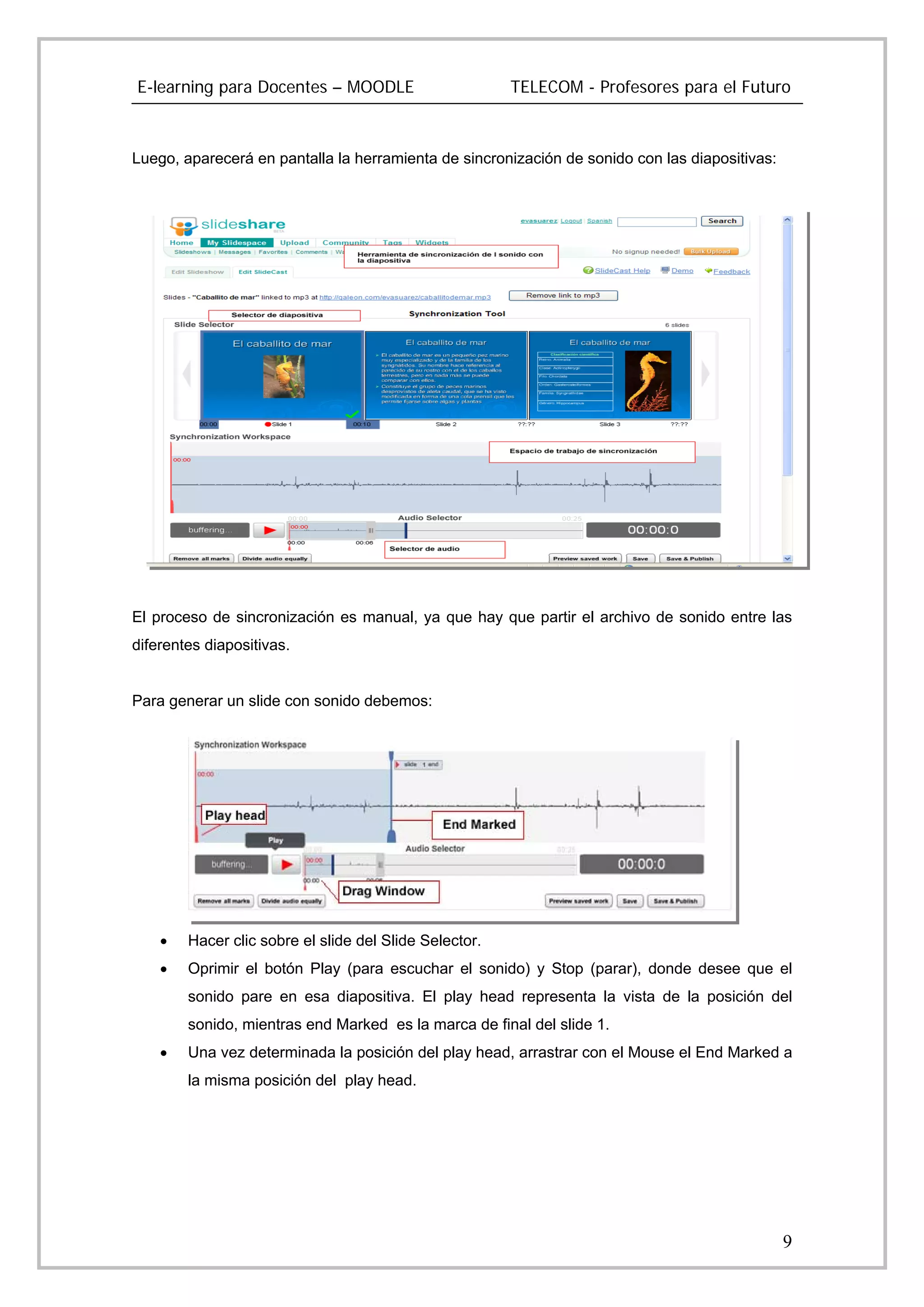 E-learning para Docentes – MOODLE                       TELECOM - Profesores para el Futuro



Luego, aparecerá en pantalla la herramienta de sincronización de sonido con las diapositivas:




El proceso de sincronización es manual, ya que hay que partir el archivo de sonido entre las
diferentes diapositivas.


Para generar un slide con sonido debemos:




    •   Hacer clic sobre el slide del Slide Selector.
    •   Oprimir el botón Play (para escuchar el sonido) y Stop (parar), donde desee que el
        sonido pare en esa diapositiva. El play head representa la vista de la posición del
        sonido, mientras end Marked es la marca de final del slide 1.
    •   Una vez determinada la posición del play head, arrastrar con el Mouse el End Marked a
        la misma posición del play head.




                                                                                                9
 