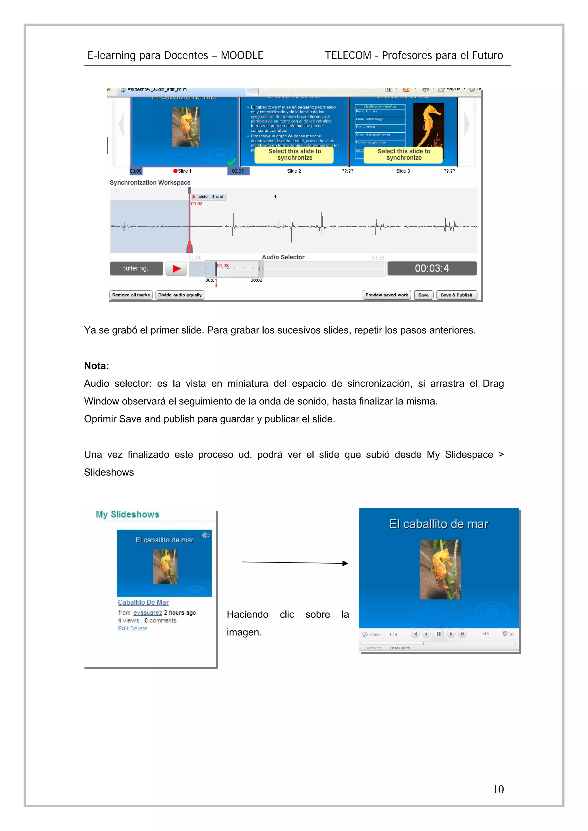 E-learning para Docentes – MOODLE                       TELECOM - Profesores para el Futuro




Ya se grabó el primer slide. Para grabar los sucesivos slides, repetir los pasos anteriores.


Nota:
Audio selector: es la vista en miniatura del espacio de sincronización, si arrastra el Drag
Window observará el seguimiento de la onda de sonido, hasta finalizar la misma.
Oprimir Save and publish para guardar y publicar el slide.


Una vez finalizado este proceso ud. podrá ver el slide que subió desde My Slidespace >
Slideshows




                                 Haciendo    clic   sobre    la
                                 imagen.




                                                                                               10
 