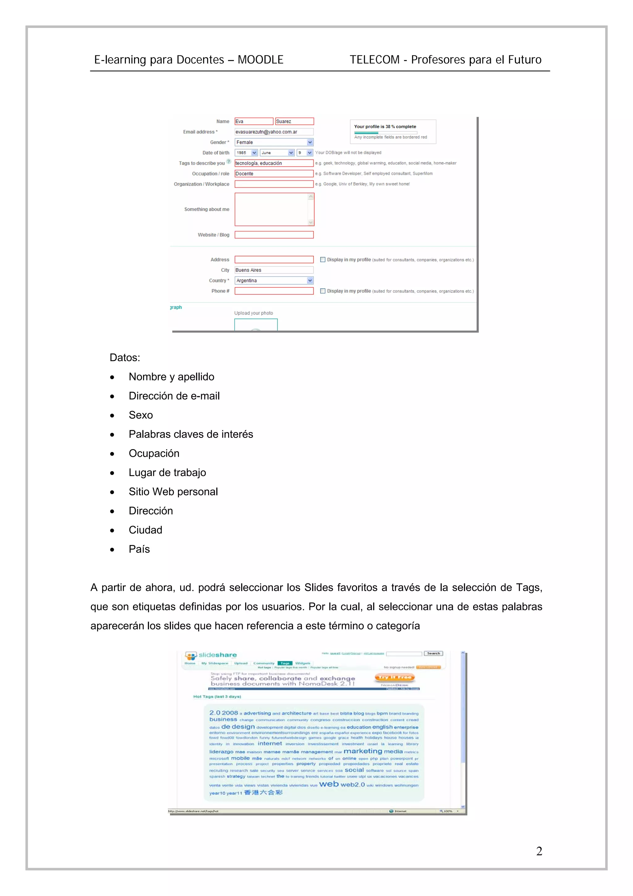 E-learning para Docentes – MOODLE                     TELECOM - Profesores para el Futuro




    Datos:
    •   Nombre y apellido
    •   Dirección de e-mail
    •   Sexo
    •   Palabras claves de interés
    •   Ocupación
    •   Lugar de trabajo
    •   Sitio Web personal
    •   Dirección
    •   Ciudad
    •   País


A partir de ahora, ud. podrá seleccionar los Slides favoritos a través de la selección de Tags,
que son etiquetas definidas por los usuarios. Por la cual, al seleccionar una de estas palabras
aparecerán los slides que hacen referencia a este término o categoría




                                                                                             2
 