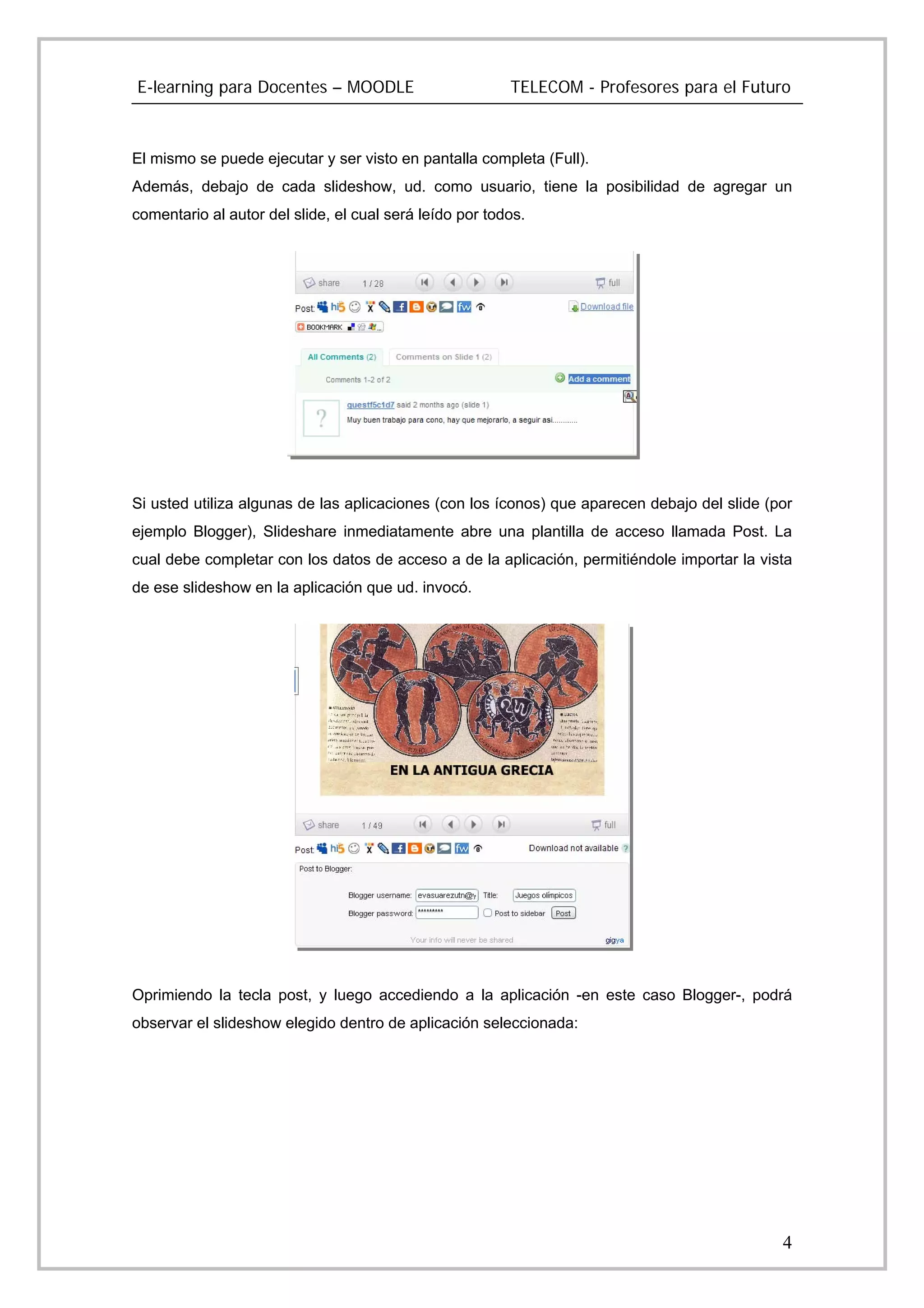 E-learning para Docentes – MOODLE                        TELECOM - Profesores para el Futuro



El mismo se puede ejecutar y ser visto en pantalla completa (Full).
Además, debajo de cada slideshow, ud. como usuario, tiene la posibilidad de agregar un
comentario al autor del slide, el cual será leído por todos.




Si usted utiliza algunas de las aplicaciones (con los íconos) que aparecen debajo del slide (por
ejemplo Blogger), Slideshare inmediatamente abre una plantilla de acceso llamada Post. La
cual debe completar con los datos de acceso a de la aplicación, permitiéndole importar la vista
de ese slideshow en la aplicación que ud. invocó.




Oprimiendo la tecla post, y luego accediendo a la aplicación -en este caso Blogger-, podrá
observar el slideshow elegido dentro de aplicación seleccionada:




                                                                                              4
 