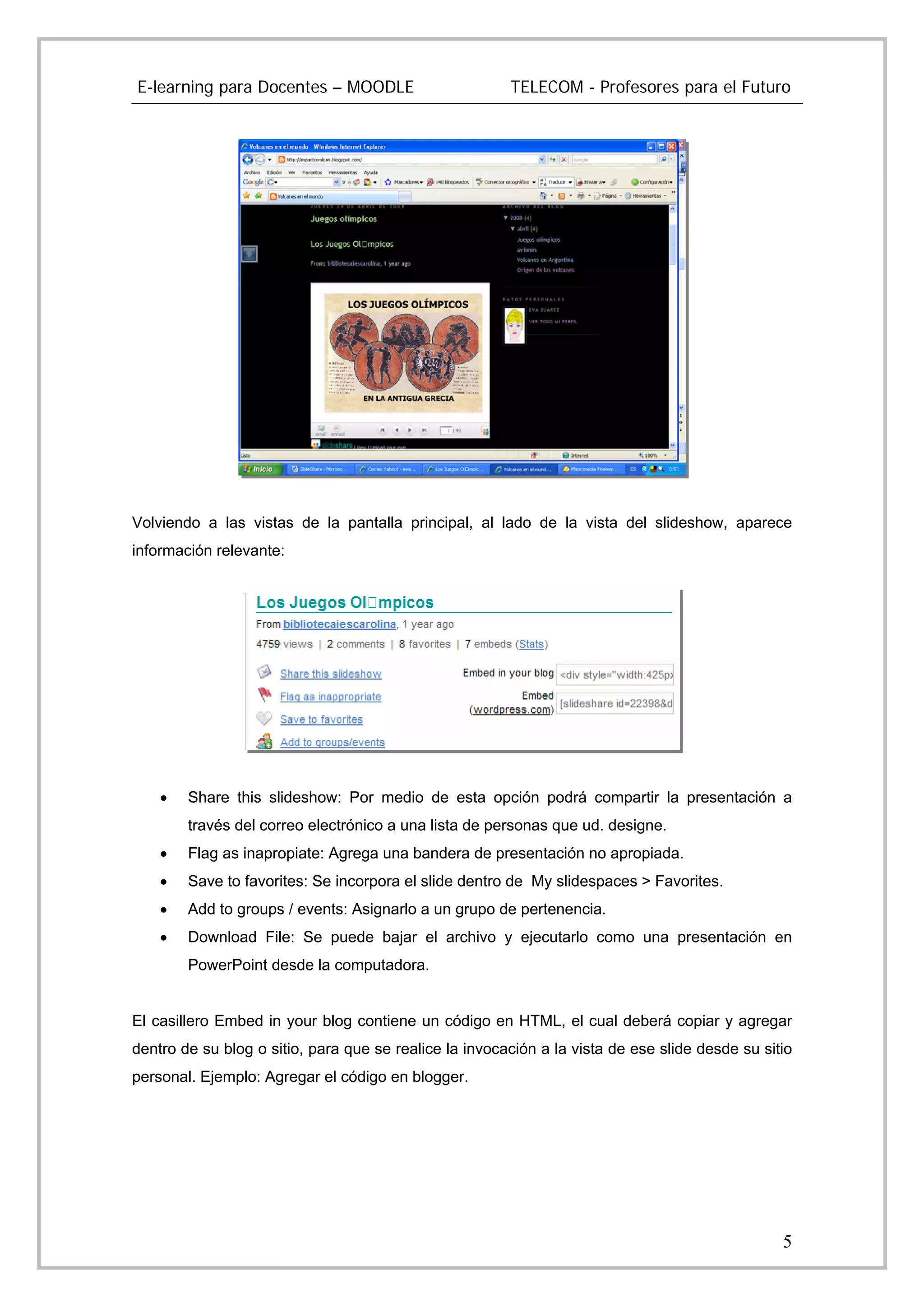 E-learning para Docentes – MOODLE                       TELECOM - Profesores para el Futuro




Volviendo a las vistas de la pantalla principal, al lado de la vista del slideshow, aparece
información relevante:




    •   Share this slideshow: Por medio de esta opción podrá compartir la presentación a
        través del correo electrónico a una lista de personas que ud. designe.
    •   Flag as inapropiate: Agrega una bandera de presentación no apropiada.
    •   Save to favorites: Se incorpora el slide dentro de My slidespaces > Favorites.
    •   Add to groups / events: Asignarlo a un grupo de pertenencia.
    •   Download File: Se puede bajar el archivo y ejecutarlo como una presentación en
        PowerPoint desde la computadora.


El casillero Embed in your blog contiene un código en HTML, el cual deberá copiar y agregar
dentro de su blog o sitio, para que se realice la invocación a la vista de ese slide desde su sitio
personal. Ejemplo: Agregar el código en blogger.




                                                                                                 5
 