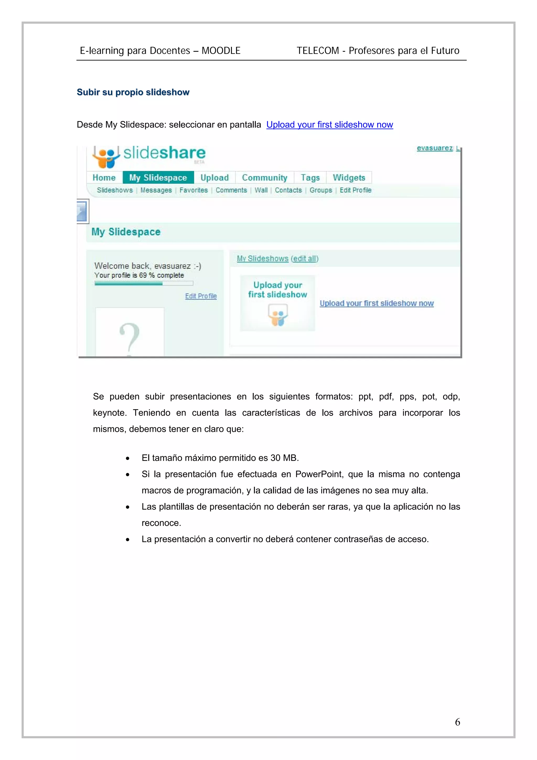 E-learning para Docentes – MOODLE                    TELECOM - Profesores para el Futuro



Subir su propio slideshow


Desde My Slidespace: seleccionar en pantalla Upload your first slideshow now




   Se pueden subir presentaciones en los siguientes formatos: ppt, pdf, pps, pot, odp,
   keynote. Teniendo en cuenta las características de los archivos para incorporar los
   mismos, debemos tener en claro que:


           •   El tamaño máximo permitido es 30 MB.
           •   Si la presentación fue efectuada en PowerPoint, que la misma no contenga
               macros de programación, y la calidad de las imágenes no sea muy alta.
           •   Las plantillas de presentación no deberán ser raras, ya que la aplicación no las
               reconoce.
           •   La presentación a convertir no deberá contener contraseñas de acceso.




                                                                                             6
 