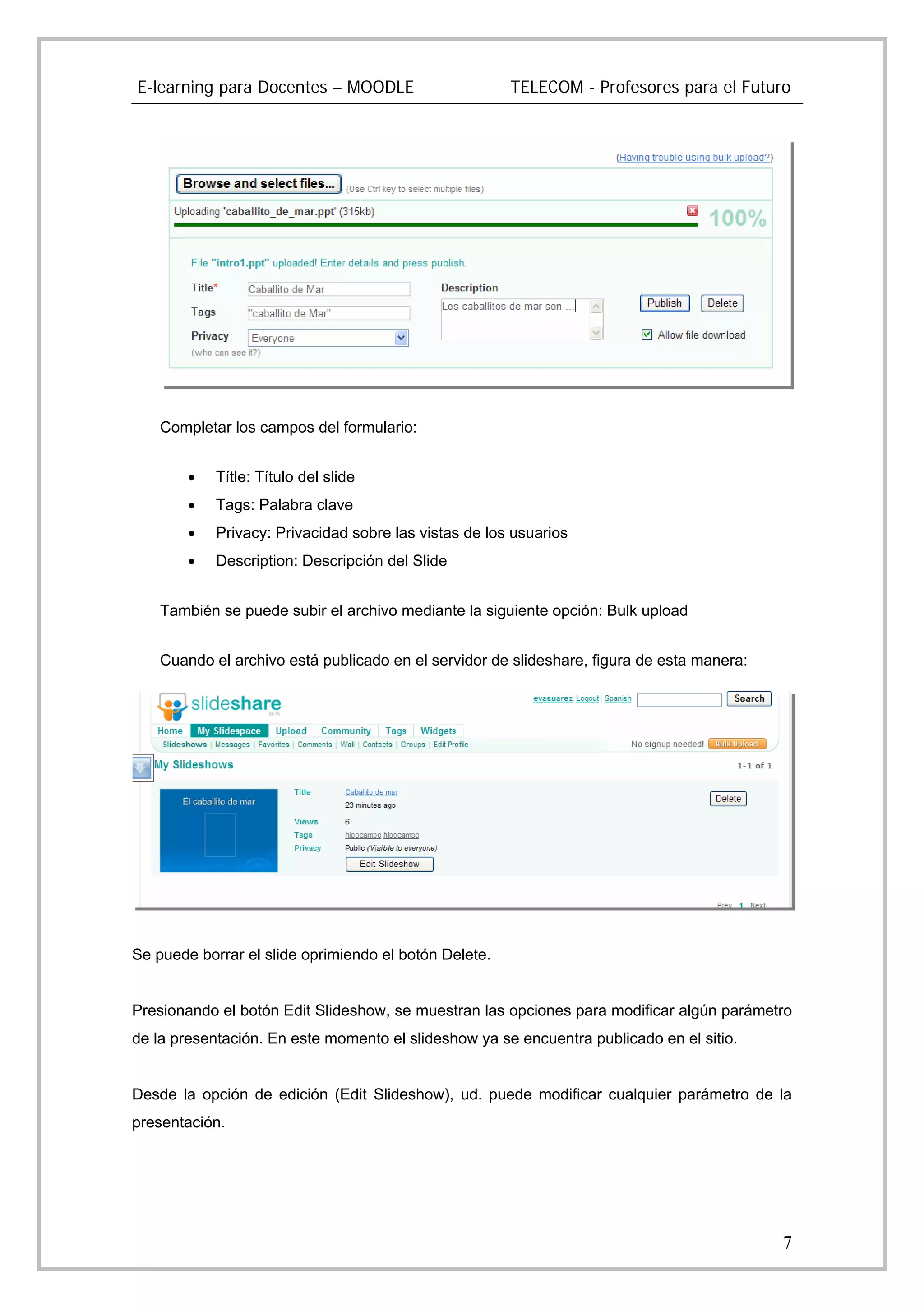 E-learning para Docentes – MOODLE                      TELECOM - Profesores para el Futuro




    Completar los campos del formulario:


        •   Títle: Título del slide
        •   Tags: Palabra clave
        •   Privacy: Privacidad sobre las vistas de los usuarios
        •   Description: Descripción del Slide


    También se puede subir el archivo mediante la siguiente opción: Bulk upload


    Cuando el archivo está publicado en el servidor de slideshare, figura de esta manera:




Se puede borrar el slide oprimiendo el botón Delete.


Presionando el botón Edit Slideshow, se muestran las opciones para modificar algún parámetro
de la presentación. En este momento el slideshow ya se encuentra publicado en el sitio.


Desde la opción de edición (Edit Slideshow), ud. puede modificar cualquier parámetro de la
presentación.




                                                                                            7
 