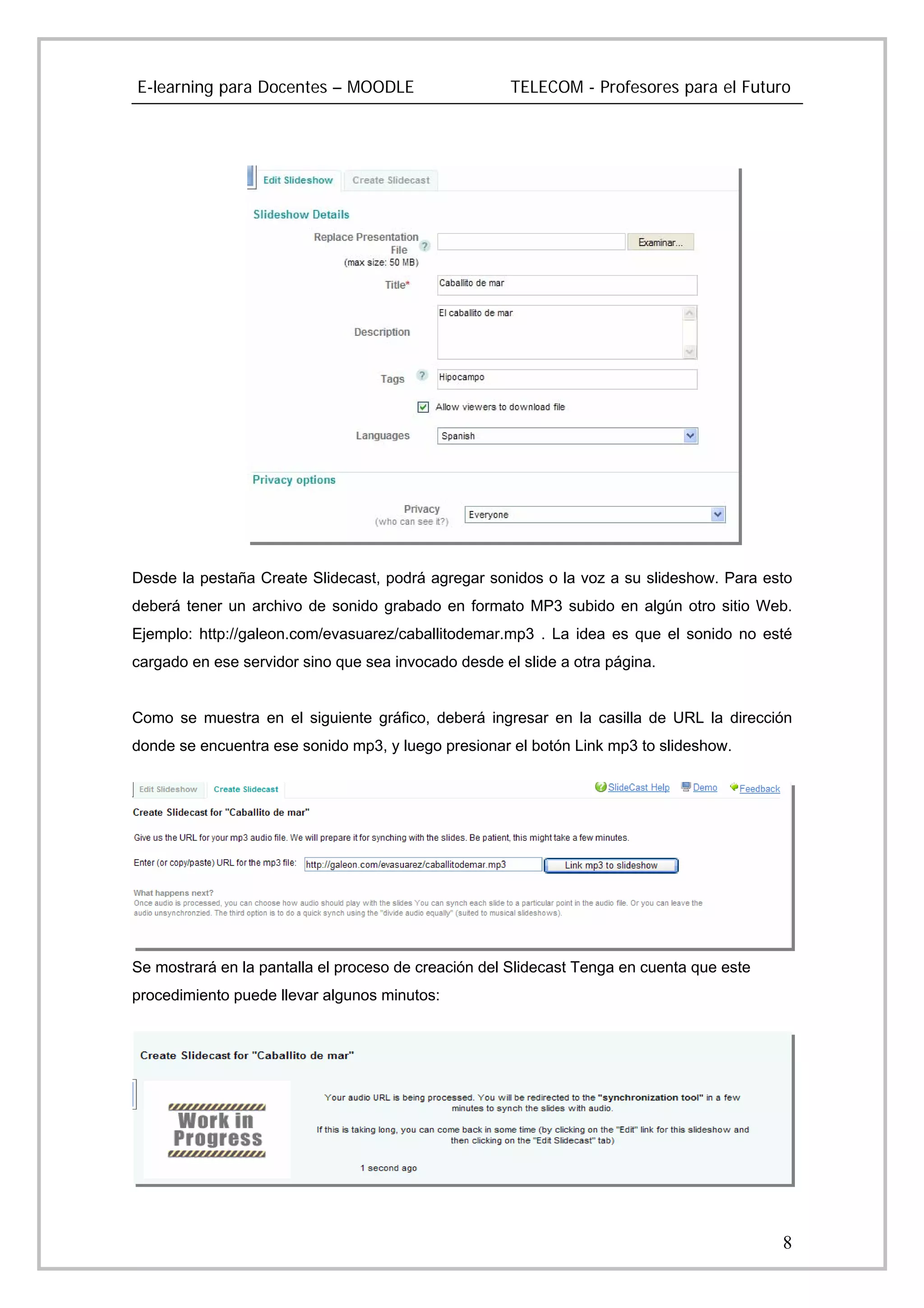 E-learning para Docentes – MOODLE                     TELECOM - Profesores para el Futuro




Desde la pestaña Create Slidecast, podrá agregar sonidos o la voz a su slideshow. Para esto
deberá tener un archivo de sonido grabado en formato MP3 subido en algún otro sitio Web.
Ejemplo: http://galeon.com/evasuarez/caballitodemar.mp3 . La idea es que el sonido no esté
cargado en ese servidor sino que sea invocado desde el slide a otra página.


Como se muestra en el siguiente gráfico, deberá ingresar en la casilla de URL la dirección
donde se encuentra ese sonido mp3, y luego presionar el botón Link mp3 to slideshow.




Se mostrará en la pantalla el proceso de creación del Slidecast Tenga en cuenta que este
procedimiento puede llevar algunos minutos:




                                                                                           8
 