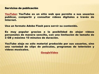 Servicios de publicaciónYouTube: YouTube es un sitio web que permite a sus usuarios publicar, compartir y consultar vídeos digitales a través de Internet. Usa un formato Adobe Flash para servir su contenido. Es muy popular gracias a la posibilidad de alojar videos personales de manera sencilla, con una limitación de tamaño de 2 GB y máximo 10 minutos de duración. YouTubealoja no sólo material producido por sus usuarios, sino una variedad de clips de películas, programas de televisión y videos musicales. GoogleVideo