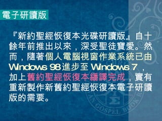 『新約聖經恢復本光碟研讀版』自十餘年前推出以來，深受聖徒寶愛。然而，隨著 個人電腦視窗作業系統已由 Windows 98 進步至 Windows 7 ，加上 舊約聖經恢復本繙譯完成 ，實有重新製作新舊約聖經恢復本電子研讀版的需要。  電子研讀版 