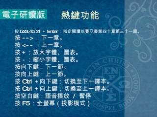 電子研讀版 熱鍵功能 按 b23.40.31 ＋ Enter ：指定閱讀以賽亞書第四十章第三十一節。 按 --> ：下一章。 按 <-- ：上一章。 按＋：放大字體、圖表。 按－：縮小字體、圖表。 按向下鍵：下一節。 按向上鍵：上一節。 按 Ctrl ＋向下鍵：切換至下一譯本。 按 Ctrl ＋向上鍵：切換至上一譯本。 按空白鍵：語音播放  /  暫停 按 F5 ：全螢幕（投影模式） 