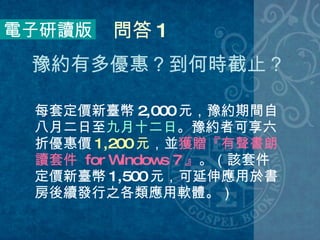 每套定價新臺幣 2,000 元，豫約期間自八月二日至 九月十二日 。豫約者可享六折優惠價 1,200 元 ，並 獲贈『有聲書朗讀套件  for Windows 7 』 。（該套件定價新臺幣 1,500 元，可延伸應用於書房後續發行之各類應用軟體。） 電子研讀版 問答 1 豫約有多優惠？到何時截止？  