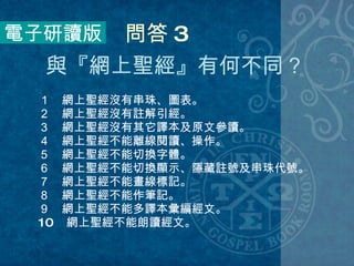 １　網上聖經沒有串珠、圖表。 ２　網上聖經沒有註解引經。 ３　網上聖經沒有其它譯本及原文參讀。 ４　網上聖經不能離線閱讀、操作。 ５　網上聖經不能切換字體。 ６　網上聖經不能切換顯示、隱藏註號及串珠代號。 ７　網上聖經不能畫線標記。 ８　網上聖經不能作筆記。 ９　網上聖經不能多譯本彙編經文。 10 　網上聖經不能朗讀經文。 電子研讀版 問答 3 與『網上聖經』有何不同？  