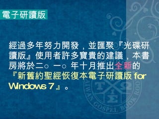 經過多年努力開發，並匯聚『光碟研讀版』使用者許多寶貴的建議，本書房將於二○一○年十月推出 全新 的 『新舊約聖經恢復本電子研讀版 for Windows 7 』 。  電子研讀版 