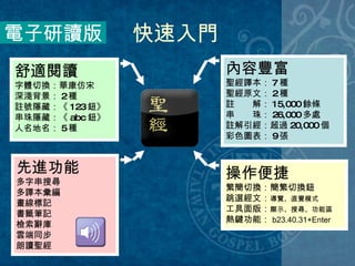 快速入門 先進功能 多字串搜尋 多譯本彙編 畫線標記 書籤筆記 檢索辭庫 雲端同步 朗讀聖經 電子研讀版 內容豐富 聖經譯本： 7 種 聖經原文： 2 種 註　　解： 15,000 餘條 串　　珠： 26,000 多處 註解引經：超過 20,000 個 彩色圖表： 9 張 操作便捷 繁簡切換：簡繁切換鈕 跳選經文： 導覽、直覺模式 工具面版： 顯示、搜尋、功能區 熱鍵功能： b23.40.31+Enter 舒適閱讀   字體切換：華康仿宋 深淺背景： 2 種 註號隱藏：《 123 鈕》 串珠隱藏：《 abc 鈕》 人名地名： 5 種 