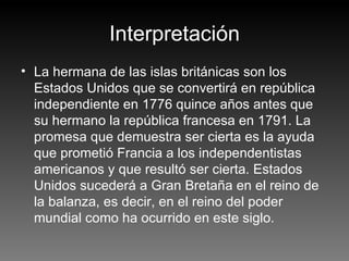 Interpretación La hermana de las islas británicas son los Estados Unidos que se convertirá en república independiente en 1776 quince años antes que su hermano la república francesa en 1791. La promesa que demuestra ser cierta es la ayuda que prometió Francia a los independentistas americanos y que resultó ser cierta. Estados Unidos sucederá a Gran Bretaña en el reino de la balanza, es decir, en el reino del poder mundial como ha ocurrido en este siglo.  