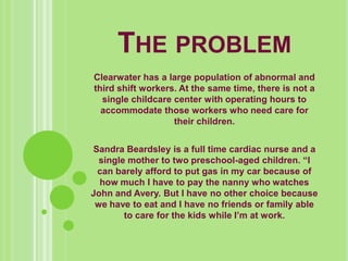 The problem,[object Object],Clearwater has a large population of abnormal and third shift workers. At the same time, there is not a single childcare center with operating hours to accommodate those workers who need care for their children. ,[object Object],Sandra Beardsley is a full time cardiac nurse and a single mother to two preschool-aged children. “I can barely afford to put gas in my car because of how much I have to pay the nanny who watches John and Avery. But I have no other choice because we have to eat and I have no friends or family able to care for the kids while I’m at work. ,[object Object]