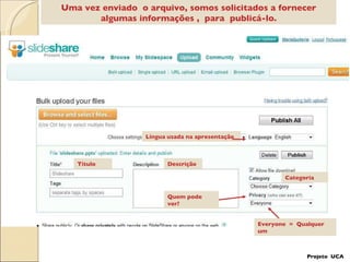 Uma vez enviado  o arquivo, somos solicitados a fornecer algumas informações ,  para  publicá-lo. Categoria Título Descrição Quem pode ver? Língua usada na apresentação Everyone  =  Qualquer um Projeto  UCA 