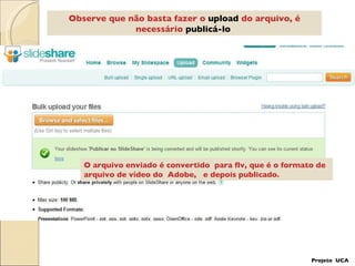 Observe que não basta fazer o  upload  do arquivo, é necessário  publicá-lo   O arquivo enviado é convertido  para flv, que é o formato de arquivo de vídeo do  Adobe,  e depois publicado.  Projeto  UCA 