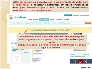 Além de enviarmos o arquivo com a apresentação de slides para o Slideshare,  é necessário entrarmos em nosso endereço de mail  para confirmar que o mail usado no cadastramento realmente existe e nos pertence. Traduzindo:  Você  ainda não verificou seu endereço de mail,  alguns recursos podem não estar disponíveis para você. Cheque seu email e aceite  o link de confirmação ou clique aqui e  o reenvie.  Projeto  UCA 