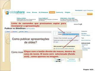 Linha de comandos que precisamos copiar para incorporar a apresentação Clique com o botão direito do mouse, dentro da  caixa de texto. O texto será  selecionado (fundo azul) , como aparece na imagem. Projeto  UCA 